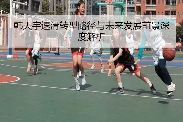 韩天宇速滑转型路径与未来发展前景深度解析